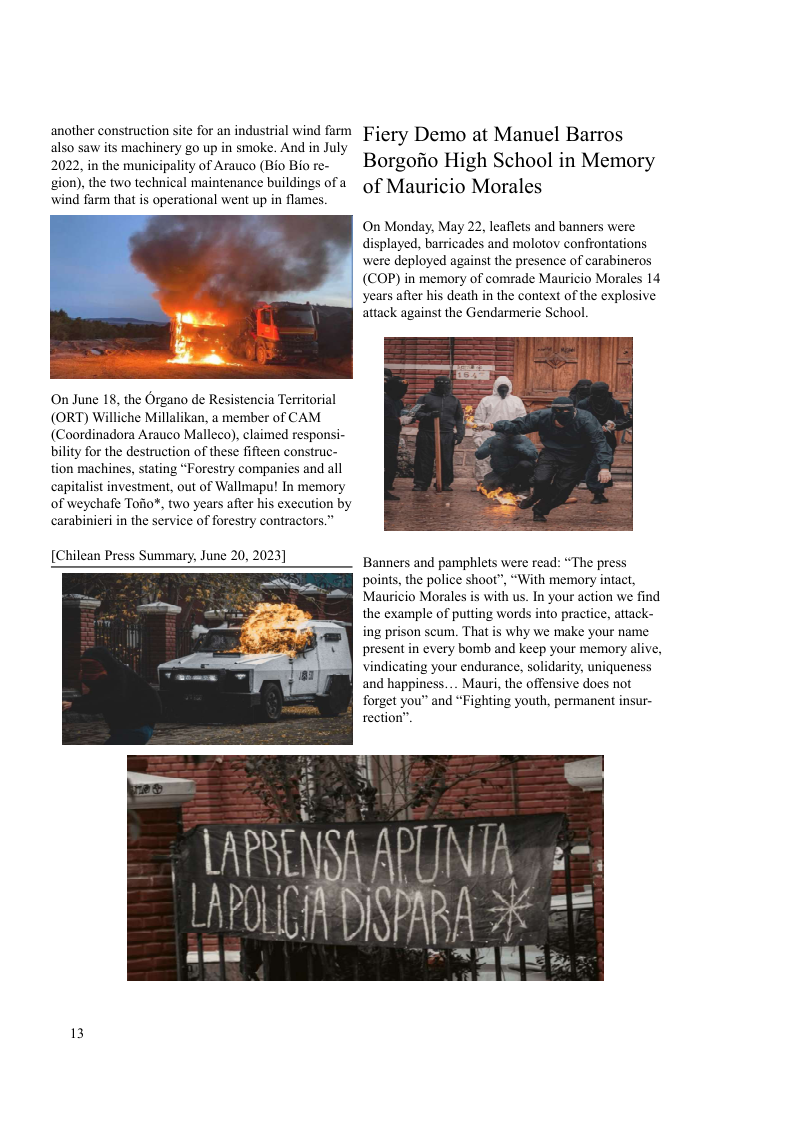 another construction site for an industrial wind farm also saw its machinery go up in smoke. And in July 2022, in the municipality of Arauco (Bio Bio re-  gion), the two technical maintenance buildings of a  wind farm that is operational went up in flames.  On June 18, the Organo de Resistencia Territorial (ORT) Williche Millalikan, a member of CAM (Coordinadora Arauco Malleco), claimed responsi- bility for the destruction of these fifteen construc- tion machines, stating “Forestry companies and all capitalist investment, out of Wallmapu! In memory of weychafe Tofio¥, two years after his execution by carabinieri in the service of forestry contractors.”  [Chilean Pr  ummary, June 20, 2023]  13  Fiery Demo at Manuel Barros Borgofio High School in Memory of Mauricio Morales  On Monday, May 22, leaflets and banners were displayed, barricades and molotov confrontations were deployed against the presence of carabineros (COP) in memory of comrade Mauricio Morales 14 years after his death in the context of the explosive attack against the Gendarmerie School  Banners and pamphlets were read: “The press points, the police shoot”, “With memory intact, Mauricio Morales is with us. In your action we find the example of putting words into practice, attack- ing prison scum. That is why we make your name present in every bomb and keep your memory alive, vindicating your endurance, solidarity, uniqueness and happiness.... Mauri, the offensive does not forget you™ and “Fighting youth, permanent insur- rection”.  